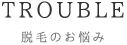 TROUBLE 脱毛のお悩み