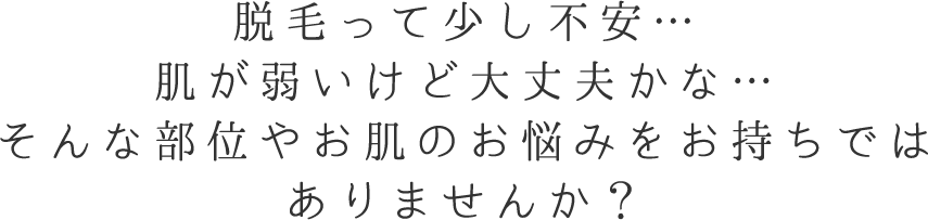 脱毛って少し不安…肌が弱いけど大丈夫かな…そんな部位やお肌のお悩みをお持ちではありませんか？