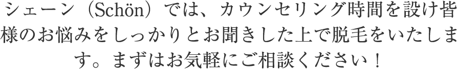 シェーン（Schön）では、カウンセリング時間を設け皆様のお悩みをしっかりとお聞きした上で脱毛をいたします。まずはお気軽にご相談ください！