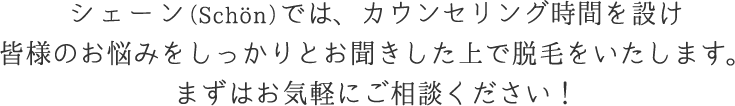 シェーン（Schön）では、カウンセリング時間を設け皆様のお悩みをしっかりとお聞きした上で脱毛をいたします。まずはお気軽にご相談ください！