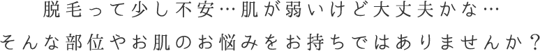 脱毛って少し不安…肌が弱いけど大丈夫かな…そんな部位やお肌のお悩みをお持ちではありませんか？